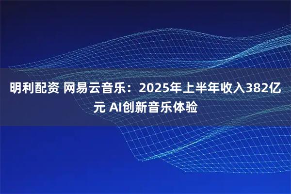 明利配资 网易云音乐：2025年上半年收入382亿元 AI创新音乐体验
