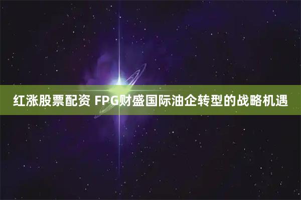 红涨股票配资 FPG财盛国际油企转型的战略机遇