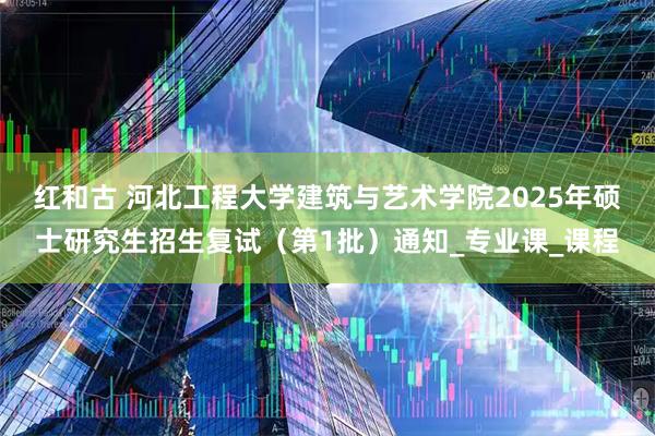 红和古 河北工程大学建筑与艺术学院2025年硕士研究生招生复试（第1批）通知_专业课_课程