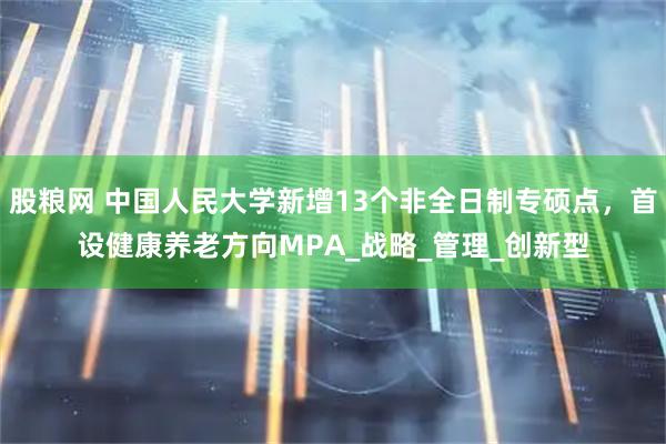 股粮网 中国人民大学新增13个非全日制专硕点，首设健康养老方向MPA_战略_管理_创新型