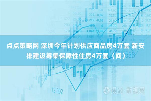 点点策略网 深圳今年计划供应商品房4万套 新安排建设筹集保障性住房4万套（间）