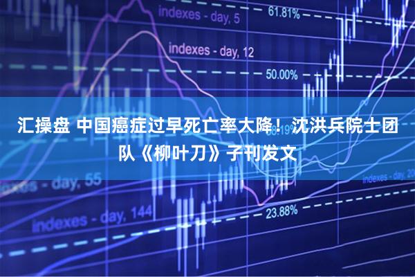 汇操盘 中国癌症过早死亡率大降！沈洪兵院士团队《柳叶刀》子刊发文